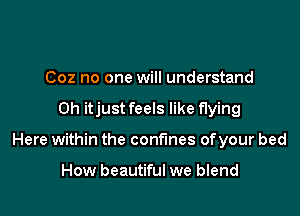 Coz no one will understand

Oh itjust feels like flying

Here within the confines ofyour bed

How beautiful we blend