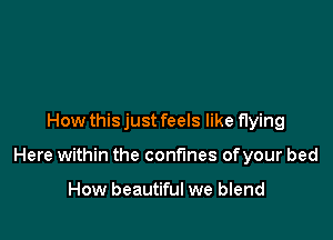 How thisjust feels like flying

Here within the confines ofyour bed

How beautiful we blend
