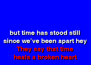 but time has stood still
since we've been apart hey