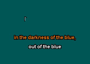 in the darkness ofthe blue,

out ofthe blue