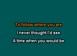 To follow where you are

I never thought I'd see

A time when you would be