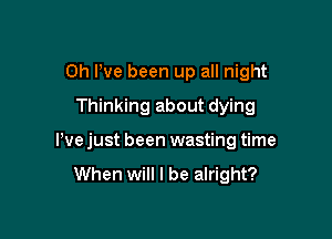 Oh I've been up all night

Thinking about dying
We just been wasting time

When will I be alright?