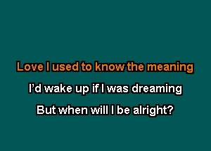 Love I used to know the meaning

Pd wake up ifl was dreaming

But when will I be alright?