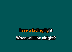 lsee a fading light
When will I be alright?