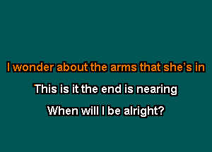 I wonder about the arms that sheis in

This is it the end is nearing

When will I be alright?