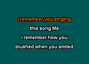 I remember you singing
this song Ma

i remember how you

blushed when you smiled