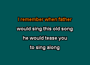I remember when father

would sing this old song

he would tease you

to sing along