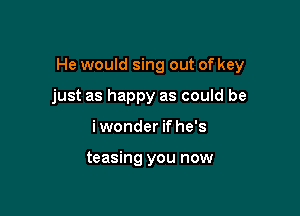 He would sing out of key

just as happy as could be
i wonder if he's

teasing you now