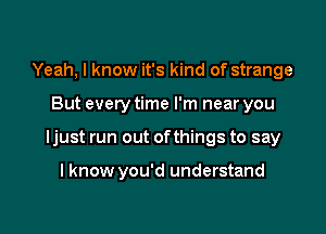 Yeah, I know it's kind of strange

But every time I'm near you

ljust run out ofthings to say

I know you'd understand