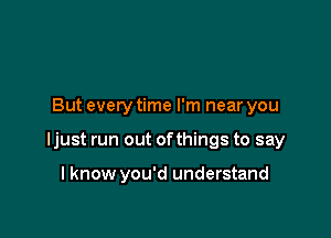 But every time I'm near you

ljust run out ofthings to say

I know you'd understand