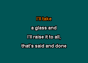 HI take

a glass and

I'll raise it to all,

that's said and done