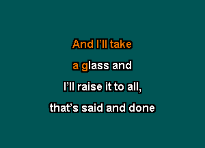 And Pll take

a glass and

I'll raise it to all,

that's said and done