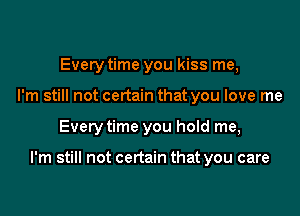 Every time you kiss me,
I'm still not certain that you love me

Every time you hold me,

I'm still not certain that you care