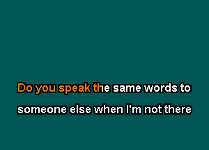 Do you speak the same words to

someone else when I'm not there