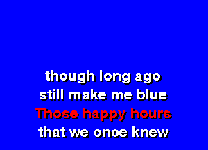 though long ago
still make me blue

that we once knew