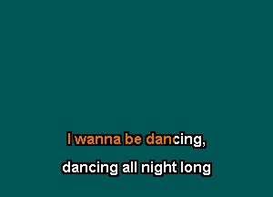 lwanna be dancing,

dancing all night long