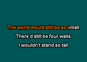 The world would still be so small

There'd still be four walls

lwouldn't stand so tall