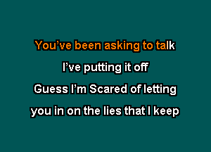 You've been asking to talk
I've putting it off

Guess Pm Scared ofletting

you in on the lies that I keep