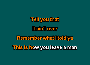 Tell you that

it ain't over

Remember what I told ya

This is how you leave a man