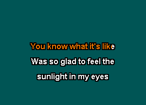 You know what it's like

Was so glad to feel the

sunlight in my eyes