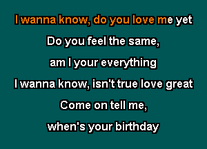 I wanna know, do you love me yet
Do you feel the same,
am I your everything
I wanna know, isn't true love great
Come on tell me,

when's your birthday