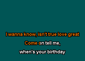 I wanna know, isn't true love great

Come on tell me,

when's your birthday