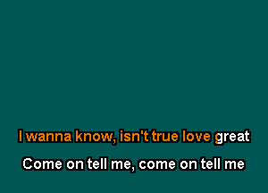 I wanna know. isn't true love great

Come on tell me, come on tell me