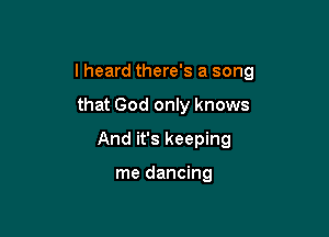 lheard there's a song

that God only knows
And it's keeping

me dancing