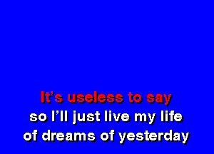 so HI just live my life
of dreams of yesterday