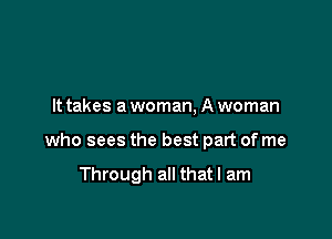 It takes a woman, A woman

who sees the best part of me

Through all that I am