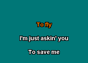 To fly

I'm just askin' you

T0 save me