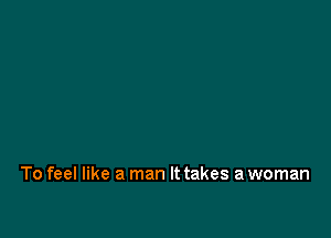 To feel like a man It takes a woman