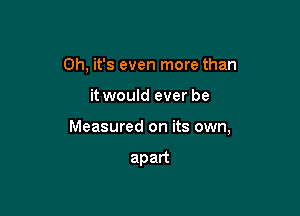 Oh, it's even more than

it would ever be

Measured on its own,

apart