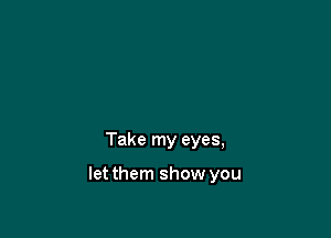Take my eyes,

letthem show you