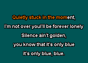 Quietly stuck in the moment,
Pm not over youPll be forever lonely

Silence ain't golden,

you know that it's only blue

ifs only blue, blue.