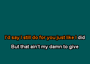 I'd say I still do for you just like I did

But that ain't my damn to give