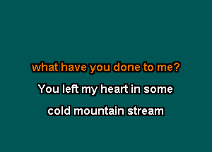 what have you done to me?

You left my heart in some

cold mountain stream