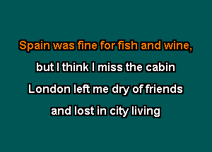 Spain was fine for fish and wine,

but I think I miss the cabin

London left me dry offriends

and lost in city living