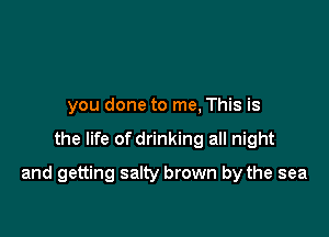 you done to me, This is

the life of drinking all night

and getting salty brown by the sea