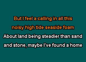 But I feel a calling in all this
noisy high tide seaside foam
About land being steadier than sand

and stone, maybe I've found a home