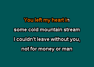 You left my heart in

some cold mountain stream
I couldn't leave without you,

not for money or man