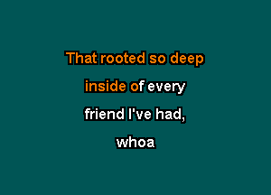 That rooted so deep

inside of every
friend I've had,

whoa