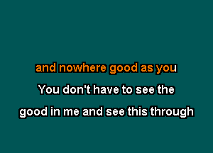 and nowhere good as you

You don't have to see the

good in me and see this through