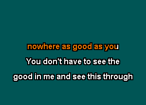 nowhere as good as you

You don't have to see the

good in me and see this through