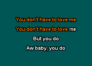 You don't have to love me
You don't have to love me

But you do

Aw baby, you do