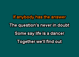 If anybody has the answer

The question's never in doubt

Some say life is a dancer

Together we'll find out
