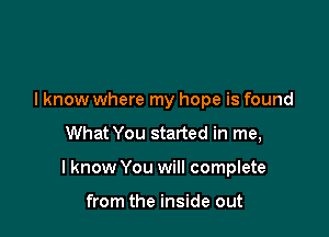 lknow where my hope is found

What You started in me,

I know You will complete

from the inside out