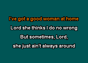 We got a good woman at home
Lord she thinks I do no wrong

But sometimes, Lord,

she just ain't always around