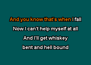 And you know thafs when I fall

Now I canT help myself at all

And Pll get whiskey
bent and hell bound