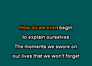 How do we even begin
to explain ourselves

The moments we swore on

our lives that we won't forget